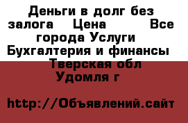 Деньги в долг без залога  › Цена ­ 100 - Все города Услуги » Бухгалтерия и финансы   . Тверская обл.,Удомля г.